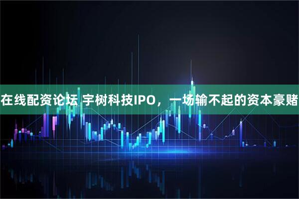 在线配资论坛 宇树科技IPO，一场输不起的资本豪赌