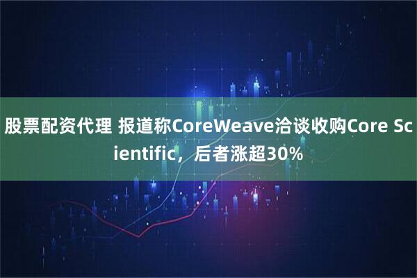 股票配资代理 报道称CoreWeave洽谈收购Core Scientific，后者涨超30%