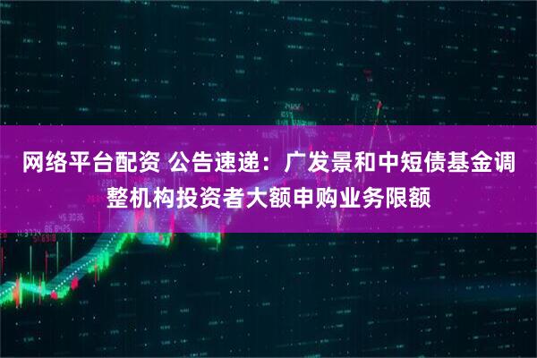 网络平台配资 公告速递：广发景和中短债基金调整机构投资者大额申购业务限额