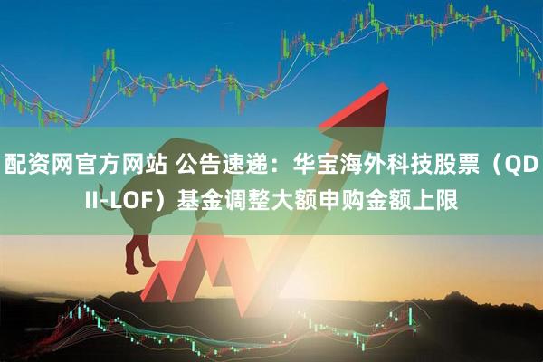 配资网官方网站 公告速递：华宝海外科技股票（QDII-LOF）基金调整大额申购金额上限