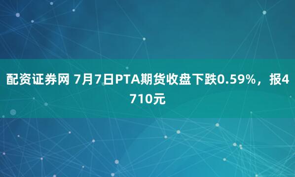 配资证券网 7月7日PTA期货收盘下跌0.59%，报4710元