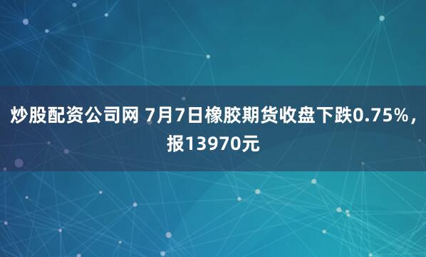 炒股配资公司网 7月7日橡胶期货收盘下跌0.75%，报13970元