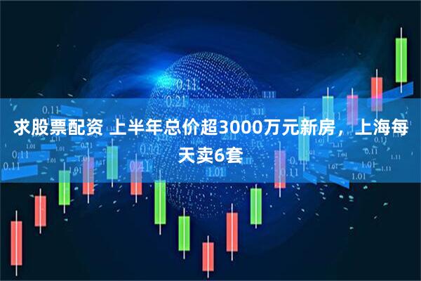 求股票配资 上半年总价超3000万元新房，上海每天卖6套
