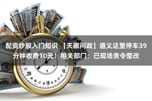 配资炒股入门知识 【天眼问政】遵义这里停车39分钟收费10元！相关部门：已现场责令整改