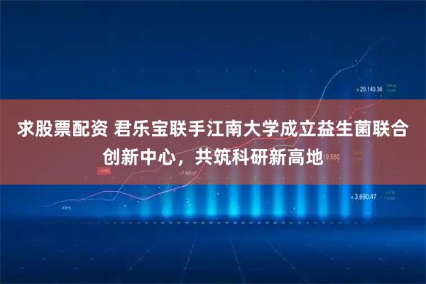 求股票配资 君乐宝联手江南大学成立益生菌联合创新中心，共筑科研新高地