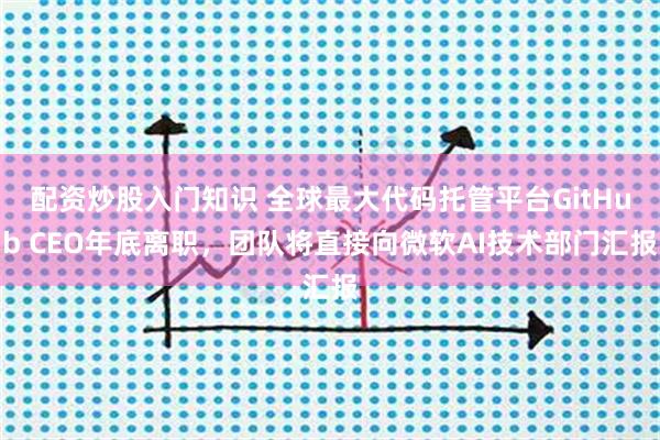配资炒股入门知识 全球最大代码托管平台GitHub CEO年底离职，团队将直接向微软AI技术部门汇报