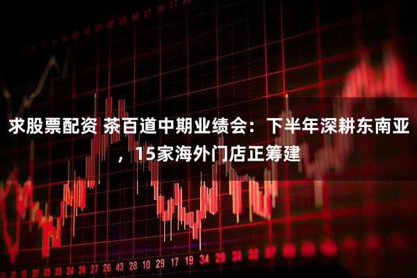 求股票配资 茶百道中期业绩会：下半年深耕东南亚，15家海外门店正筹建