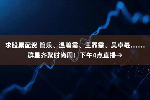 求股票配资 管乐、温碧霞、王霏霏、吴卓羲……群星齐聚时尚周！下午4点直播→