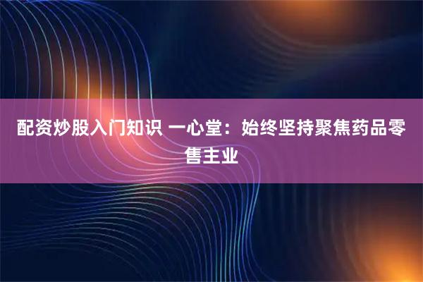 配资炒股入门知识 一心堂：始终坚持聚焦药品零售主业