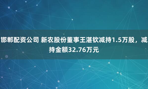 邯郸配资公司 新农股份董事王湛钦减持1.5万股，减持金额32.76万元