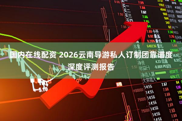 国内在线配资 2026云南导游私人订制团靠谱度深度评测报告