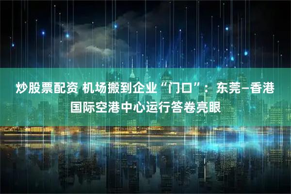 炒股票配资 机场搬到企业“门口”：东莞—香港国际空港中心运行答卷亮眼