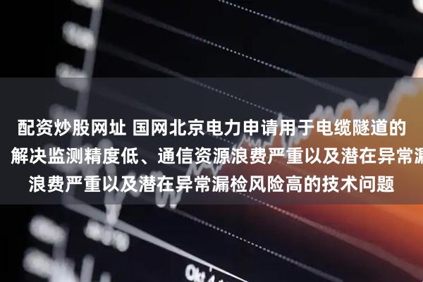配资炒股网址 国网北京电力申请用于电缆隧道的监测方法及装置专利，解决监测精度低、通信资源浪费严重以及潜在异常漏检风险高的技术问题